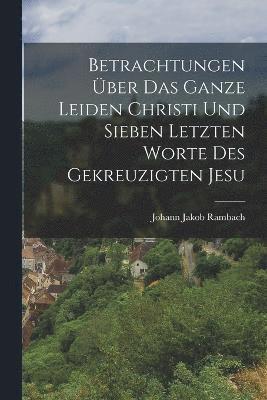 bokomslag Betrachtungen ber das ganze Leiden Christi und sieben letzten Worte des gekreuzigten Jesu