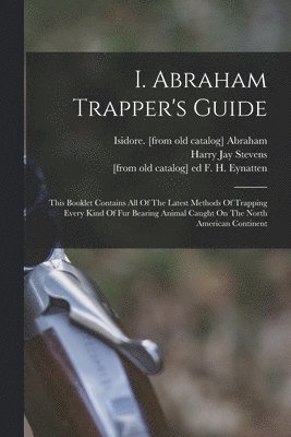 I. Abraham Trapper's Guide; This Booklet Contains All Of The Latest Methods Of Trapping Every Kind Of Fur Bearing Animal Caught On The North American Continent 1