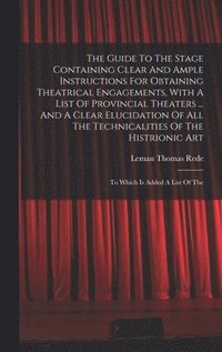 bokomslag The Guide To The Stage Containing Clear And Ample Instructions For Obtaining Theatrical Engagements, With A List Of Provincial Theaters ... And A Clear Elucidation Of All The Technicalities Of The