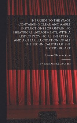 The Guide To The Stage Containing Clear And Ample Instructions For Obtaining Theatrical Engagements, With A List Of Provincial Theaters ... And A Clear Elucidation Of All The Technicalities Of The 1