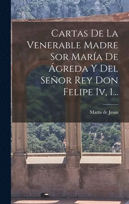 Cartas De La Venerable Madre Sor Mara De greda Y Del Seor Rey Don Felipe Iv, 1... 1