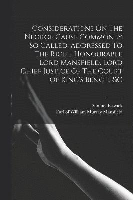 Considerations On The Negroe Cause Commonly So Called, Addressed To The Right Honourable Lord Mansfield, Lord Chief Justice Of The Court Of King's Bench, &c 1
