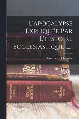 L'apocalypse Explique Par L'histoire Ecclesiastique ...... 1
