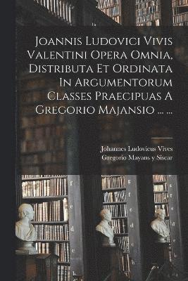 Joannis Ludovici Vivis Valentini Opera Omnia, Distributa Et Ordinata In Argumentorum Classes Praecipuas A Gregorio Majansio ... ... 1