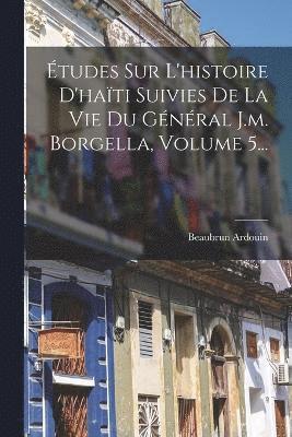 tudes Sur L'histoire D'hati Suivies De La Vie Du Gnral J.m. Borgella, Volume 5... 1