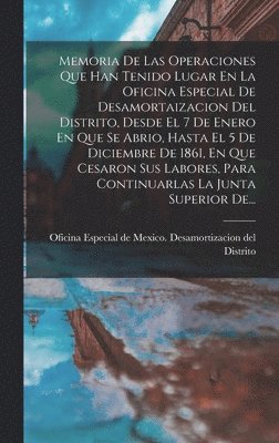 Memoria De Las Operaciones Que Han Tenido Lugar En La Oficina Especial De Desamortaizacion Del Distrito, Desde El 7 De Enero En Que Se Abrio, Hasta El 5 De Diciembre De 1861, En Que Cesaron Sus Labores, Para Continuarlas La Junta Superior De...