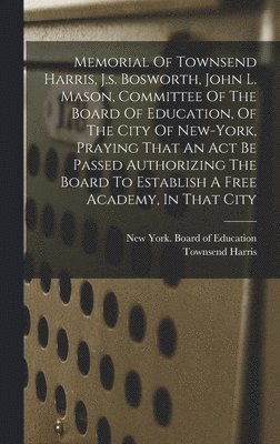 Memorial Of Townsend Harris, J.s. Bosworth, John L. Mason, Committee Of The Board Of Education, Of The City Of New-york, Praying That An Act Be Passed Authorizing The Board To Establish A Free 1