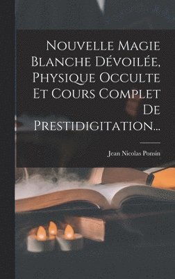 Jean Nicolas Ponsin - Nouvelle Magie Blanche Dévoilée, Physique Occulte Et Cours Complet De Prestidigitation..., Inbunden