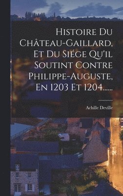 Histoire Du Chteau-gaillard, Et Du Sige Qu'il Soutint Contre Philippe-auguste, En 1203 Et 1204...... 1