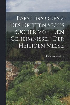 bokomslag Papst Innocenz des Dritten sechs Bcher von den Geheimnissen der heiligen Messe.