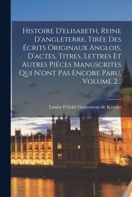Histoire D'elisabeth, Reine D'angleterre, Tirée Des Écrits Originaux Anglois, D'actes, Titres, Lettres Et Autres Pièces Manuscrites Qui N'ont Pas Encore Paru, Volume 2...