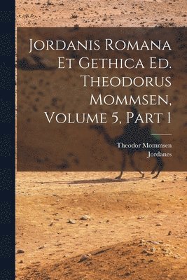 Jordanis Romana Et Gethica Ed. Theodorus Mommsen, Volume 5, Part 1 1