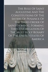 bokomslag Rule Of Saint Augustine And The Constitutions Of The Sisters Of Penance Of The Third Order Of Saint Dominic, Forming The Congregation Of The Most Holy Rosary Of The United States Of America