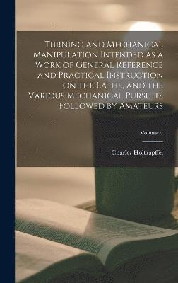 Turning and Mechanical Manipulation Intended as a Work of General Reference and Practical Instruction on the Lathe, and the Various Mechanical Pursuits Followed by Amateurs; Volume 4 1