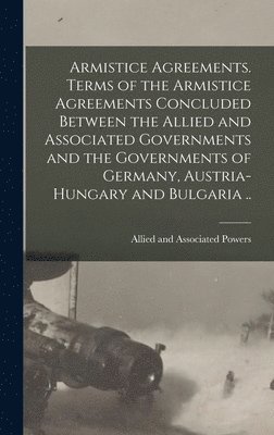 Armistice Agreements. Terms of the Armistice Agreements Concluded Between the Allied and Associated Governments and the Governments of Germany, Austria-Hungary and Bulgaria .. 1