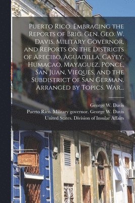 Puerto Rico, Embracing the Reports of Brig. Gen. Geo. W. Davis, Military Governor, and Reports on the Districts of Arecibo, Aguadilla, Cayey, Humacao, Mayaguez, Ponce, San Juan, Vieques, and the 1