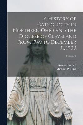 bokomslag A History of Catholicity in Northern Ohio and the Diocese of Cleveland From 1749 to December 31, 1900; Volume 1