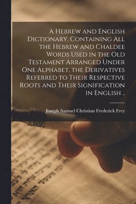 A Hebrew and English Dictionary, Containing All the Hebrew and Chaldee Words Used in the Old Testament Arranged Under One Alphabet, the Derivatives Referred to Their Respective Roots and Their 1