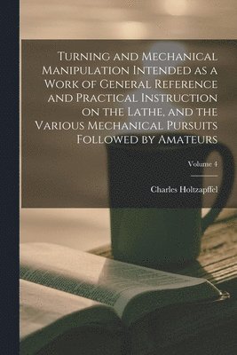 bokomslag Turning and Mechanical Manipulation Intended as a Work of General Reference and Practical Instruction on the Lathe, and the Various Mechanical Pursuits Followed by Amateurs; Volume 4