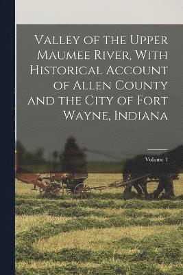 Valley of the Upper Maumee River, With Historical Account of Allen County and the City of Fort Wayne, Indiana; Volume 1 1