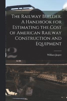 The Railway Builder. A Handbook for Estimating the Cost of American Railway Construction and Equipment 1
