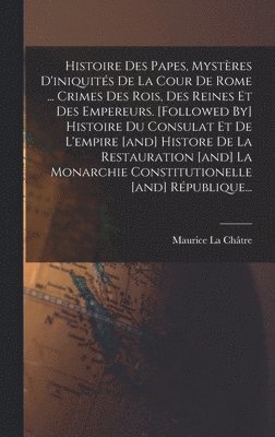 Histoire Des Papes, Mystères D'iniquités De La Cour De Rome ... Crimes Des Rois, Des Reines Et Des Empereurs. [followed By] Histoire Du Consulat Et De L'empire [and] Histore De La Restauration [and] La Monarchie Constitutionelle [and] République...