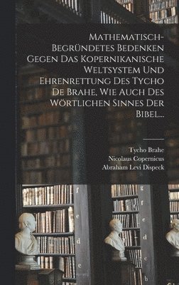 Mathematisch-begrndetes Bedenken Gegen das Kopernikanische Weltsystem und Ehrenrettung des Tycho De Brahe, Wie Auch des Wrtlichen Sinnes der Bibel... 1