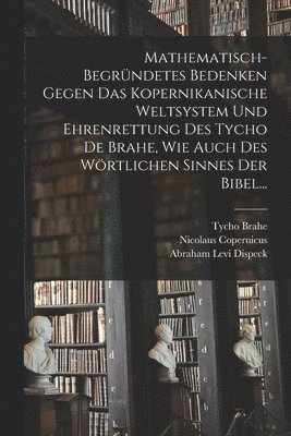 Mathematisch-begrndetes Bedenken Gegen das Kopernikanische Weltsystem und Ehrenrettung des Tycho De Brahe, Wie Auch des Wrtlichen Sinnes der Bibel... 1