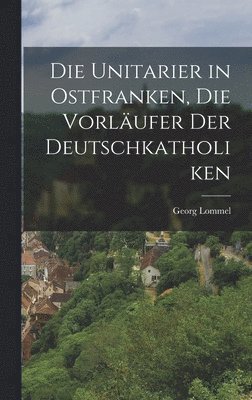 bokomslag Die Unitarier in Ostfranken, die Vorlufer der Deutschkatholiken