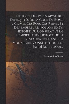 bokomslag Histoire Des Papes, Mystres D'iniquits De La Cour De Rome ... Crimes Des Rois, Des Reines Et Des Empereurs. [followed By] Histoire Du Consulat Et De L'empire [and] Histore De La Restauration