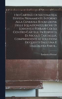 bokomslag I Sei Cartelli Di Matematica Disfida Primamente Intorno Alla Generale Risoluzione Delle Equazioni Cubiche Di Lodovico Ferrari Coi Sei Contro-cartelli In Risposta Di Nicol Tartaglia, Comprendenti Le