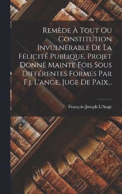 Remde  Tout Ou Constitution Invulnrable De La Flicit Publique, Projet Donn Mainte Fois Sous Diffrentes Formes Par F.j. L'ange, Juge De Paix... 1