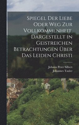 Spiegel der Liebe oder Weg zur Vollkommenheit. Dargestellt in geistreichen Betrachtungen ber das Leiden Christi 1