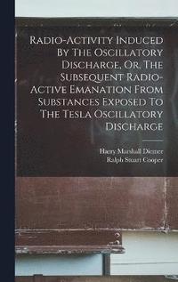 bokomslag Radio-activity Induced By The Oscillatory Discharge, Or, The Subsequent Radio-active Emanation From Substances Exposed To The Tesla Oscillatory Discharge