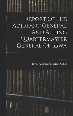Report Of The Adjutant General And Acting Quartermaster General Of Iowa 1