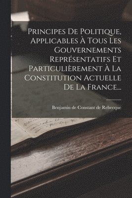 Principes De Politique, Applicables À Tous Les Gouvernements Représentatifs Et Particulièrement À La Constitution Actuelle De La France...