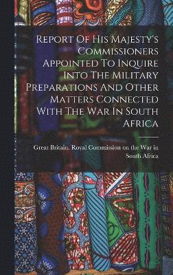 Report Of His Majesty's Commissioners Appointed To Inquire Into The Military Preparations And Other Matters Connected With The War In South Africa 1