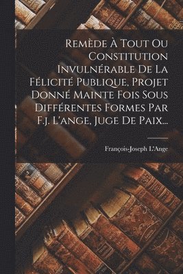 Remède À Tout Ou Constitution Invulnérable De La Félicité Publique, Projet Donné Mainte Fois Sous Différentes Formes Par F.j. L'ange, Juge De Paix...