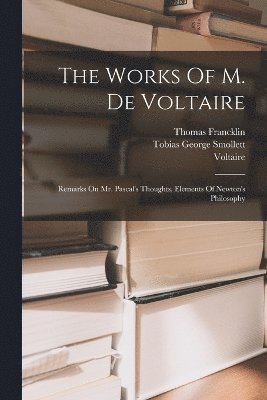 The Works Of M. De Voltaire: Remarks On Mr. Pascal's Thoughts. Elements Of Newton's Philosophy 1