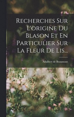 Recherches Sur L'origine Du Blason Et En Particulier Sur La Fleur De Lis...