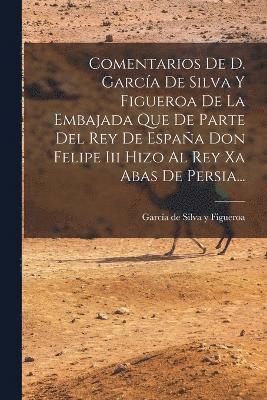 bokomslag Comentarios De D. Garca De Silva Y Figueroa De La Embajada Que De Parte Del Rey De Espaa Don Felipe Iii Hizo Al Rey Xa Abas De Persia...