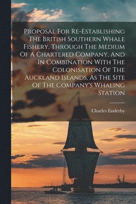 Proposal For Re-establishing The British Southern Whale Fishery, Through The Medium Of A Chartered Company, And In Combination With The Colonisation Of The Auckland Islands, As The Site Of The 1