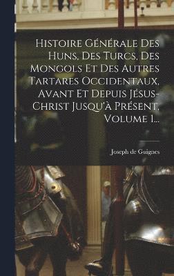 Histoire Gnrale Des Huns, Des Turcs, Des Mongols Et Des Autres Tartares Occidentaux, Avant Et Depuis Jsus-christ Jusqu' Prsent, Volume 1... 1