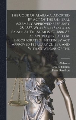 The Code Of Alabama, Adopted By Act Of The General Assembly Approved February 28, 1887, With Such Statutes Passed At The Session Of 1886-87, As Are Required To Be Incorporated Therein By Act Approved 1