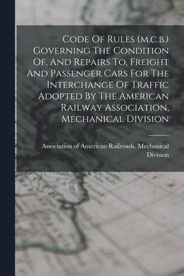 Code Of Rules (m.c.b.) Governing The Condition Of, And Repairs To, Freight And Passenger Cars For The Interchange Of Traffic Adopted By The American Railway Association, Mechanical Division