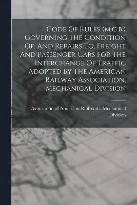 Code Of Rules (m.c.b.) Governing The Condition Of, And Repairs To, Freight And Passenger Cars For The Interchange Of Traffic Adopted By The American Railway Association, Mechanical Division 1