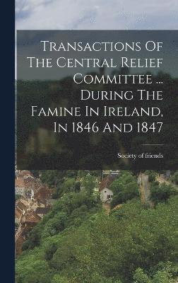 Transactions Of The Central Relief Committee ... During The Famine In Ireland, In 1846 And 1847 1