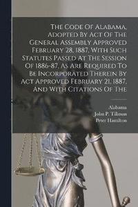 bokomslag The Code Of Alabama, Adopted By Act Of The General Assembly Approved February 28, 1887, With Such Statutes Passed At The Session Of 1886-87, As Are Required To Be Incorporated Therein By Act Approved
