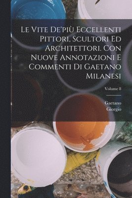 vite de'più eccellenti pittori, scultori ed architettori. Con nuove annotazioni e commenti di Gaetano Milanesi; Volume 8