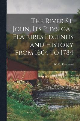 The River St. John, Its Physical Features Legends and History From 1604 to 1784 1